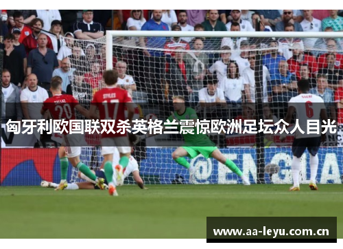 匈牙利欧国联双杀英格兰震惊欧洲足坛众人目光